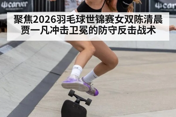 聚焦2026羽毛球世锦赛女双陈清晨贾一凡冲击卫冕的防守反击战术