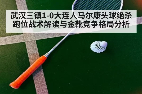 武汉三镇1-0大连人马尔康头球绝杀 跑位战术解读与金靴竞争格局分析