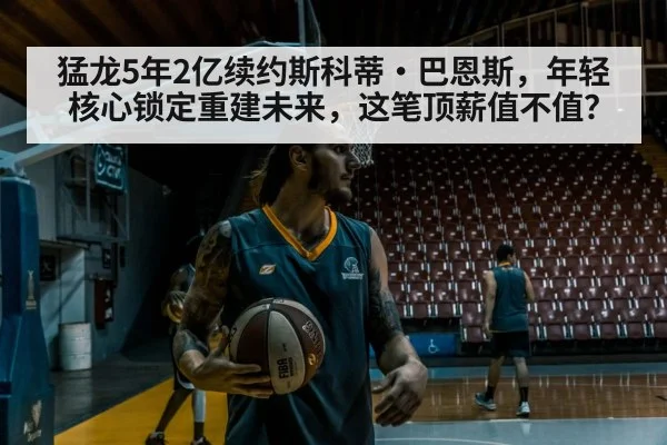 猛龙5年2亿续约斯科蒂·巴恩斯，年轻核心锁定重建未来，这笔顶薪值不值？